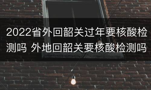 2022省外回韶关过年要核酸检测吗 外地回韶关要核酸检测吗