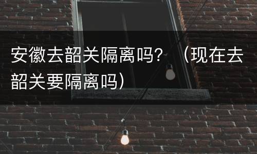 安徽去韶关隔离吗？（现在去韶关要隔离吗）