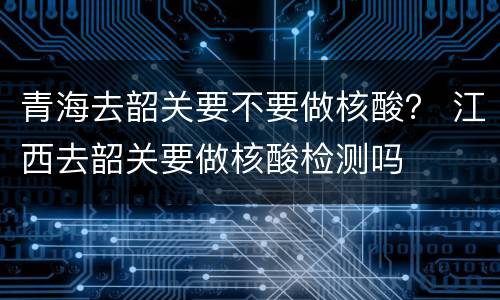 青海去韶关要不要做核酸？ 江西去韶关要做核酸检测吗