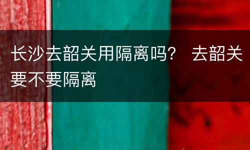 长沙去韶关用隔离吗？ 去韶关要不要隔离