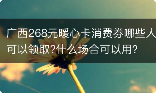 广西268元暖心卡消费券哪些人可以领取?什么场合可以用？