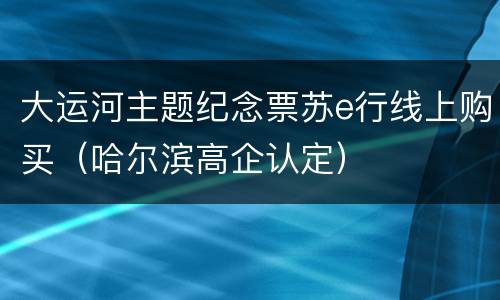 大运河主题纪念票苏e行线上购买（哈尔滨高企认定）