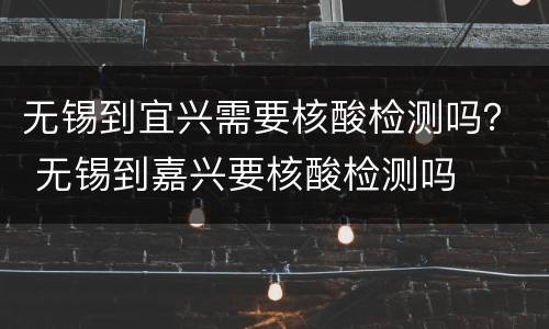 无锡到宜兴需要核酸检测吗？ 无锡到嘉兴要核酸检测吗