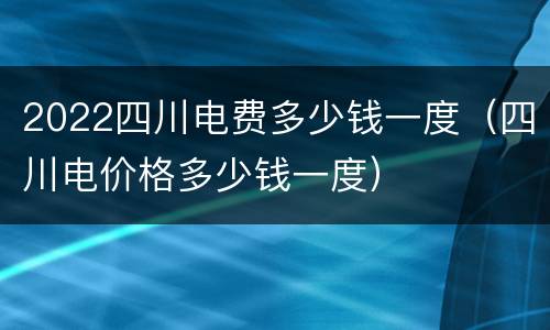 2022四川电费多少钱一度（四川电价格多少钱一度）