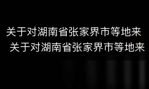 关于对湖南省张家界市等地来 关于对湖南省张家界市等地来访的政策