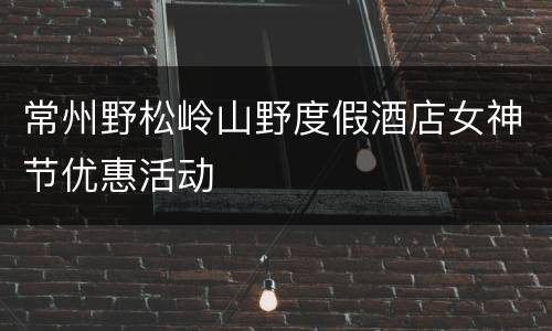 常州野松岭山野度假酒店女神节优惠活动