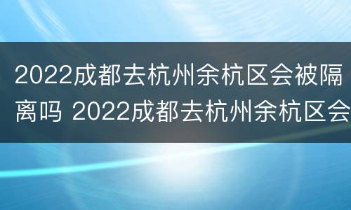 2022成都去杭州余杭区会被隔离吗 2022成都去杭州余杭区会被隔离吗最新消息