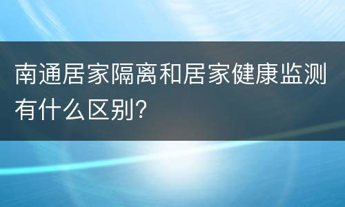 南通居家隔离和居家健康监测有什么区别?