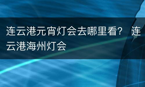 连云港元宵灯会去哪里看？ 连云港海州灯会