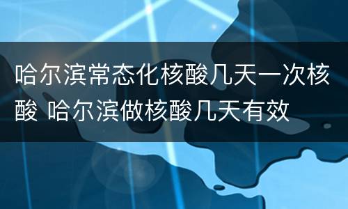 哈尔滨常态化核酸几天一次核酸 哈尔滨做核酸几天有效