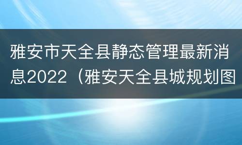 雅安市天全县静态管理最新消息2022（雅安天全县城规划图）