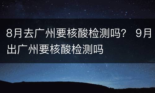8月去广州要核酸检测吗？ 9月出广州要核酸检测吗