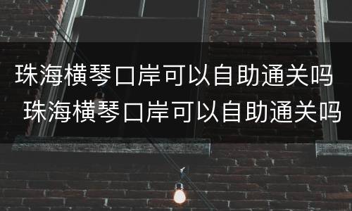 珠海横琴口岸可以自助通关吗 珠海横琴口岸可以自助通关吗今天