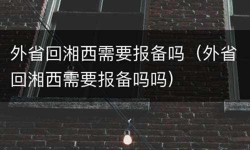外省回湘西需要报备吗（外省回湘西需要报备吗吗）