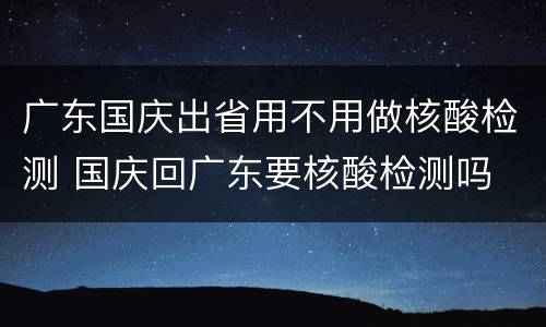 广东国庆出省用不用做核酸检测 国庆回广东要核酸检测吗