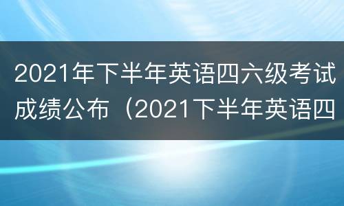 2021年下半年英语四六级考试成绩公布（2021下半年英语四六级考试成绩公布时间）