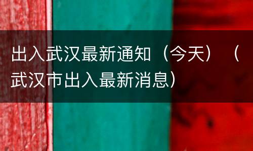 出入武汉最新通知（今天）（武汉市出入最新消息）