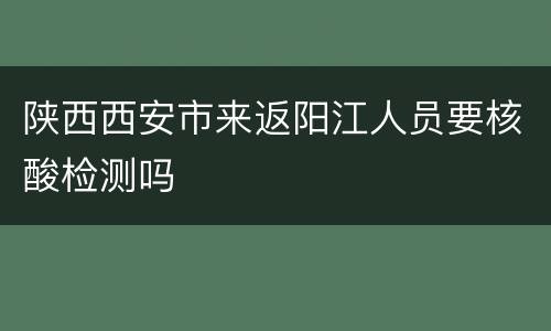 陕西西安市来返阳江人员要核酸检测吗