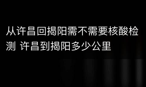 从许昌回揭阳需不需要核酸检测 许昌到揭阳多少公里