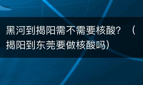 黑河到揭阳需不需要核酸？（揭阳到东莞要做核酸吗）
