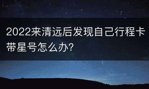 2022来清远后发现自己行程卡带星号怎么办？