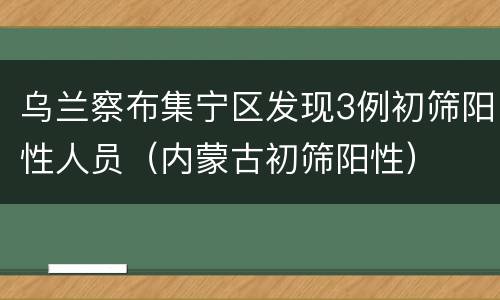 乌兰察布集宁区发现3例初筛阳性人员（内蒙古初筛阳性）
