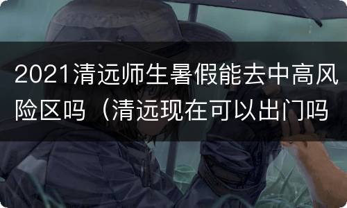 2021清远师生暑假能去中高风险区吗（清远现在可以出门吗）