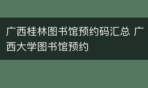 广西桂林图书馆预约码汇总 广西大学图书馆预约