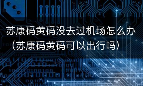 苏康码黄码没去过机场怎么办（苏康码黄码可以出行吗）