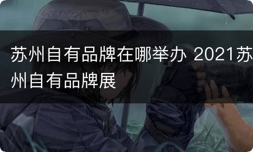 苏州自有品牌在哪举办 2021苏州自有品牌展