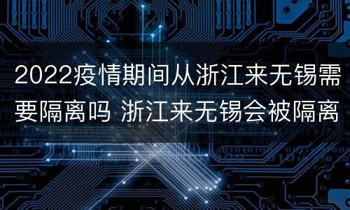 2022疫情期间从浙江来无锡需要隔离吗 浙江来无锡会被隔离吗