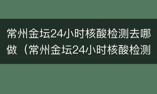 常州金坛24小时核酸检测去哪做（常州金坛24小时核酸检测去哪做检测）