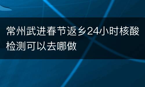 常州武进春节返乡24小时核酸检测可以去哪做