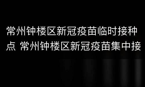 常州钟楼区新冠疫苗临时接种点 常州钟楼区新冠疫苗集中接种