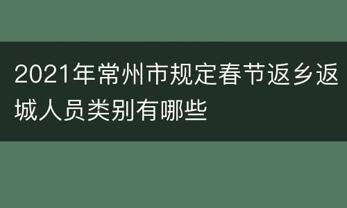 2021年常州市规定春节返乡返城人员类别有哪些