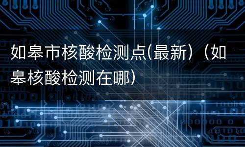 如皋市核酸检测点(最新)（如皋核酸检测在哪）