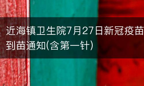 近海镇卫生院7月27日新冠疫苗到苗通知(含第一针)