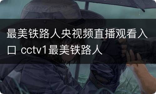 最美铁路人央视频直播观看入口 cctv1最美铁路人