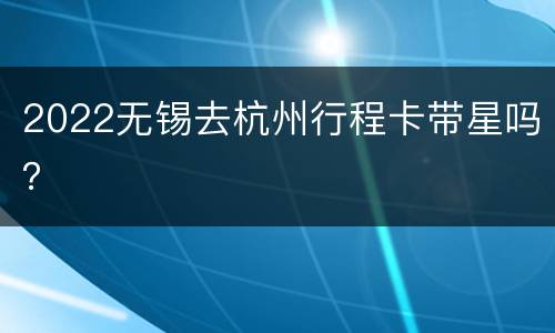 2022无锡去杭州行程卡带星吗？