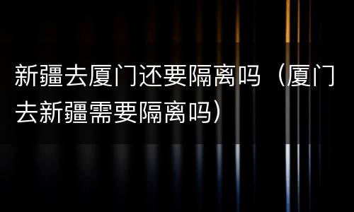 新疆去厦门还要隔离吗（厦门去新疆需要隔离吗）
