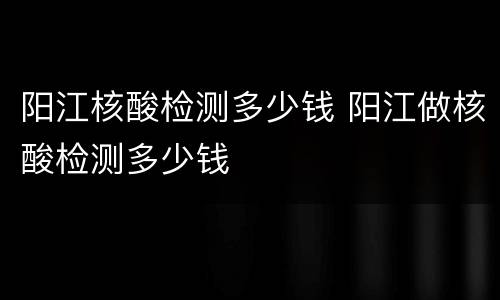 阳江核酸检测多少钱 阳江做核酸检测多少钱