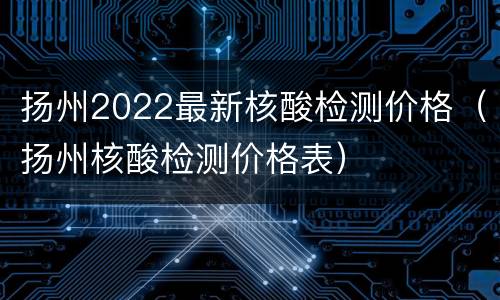 扬州2022最新核酸检测价格（扬州核酸检测价格表）