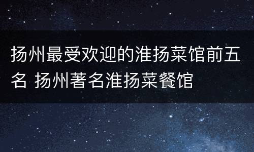 扬州最受欢迎的淮扬菜馆前五名 扬州著名淮扬菜餐馆