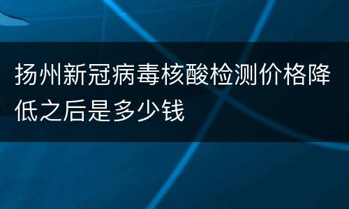 扬州新冠病毒核酸检测价格降低之后是多少钱