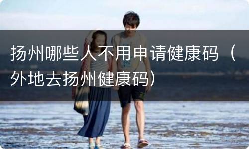 扬州哪些人不用申请健康码（外地去扬州健康码）