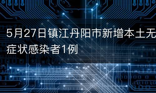 5月27日镇江丹阳市新增本土无症状感染者1例