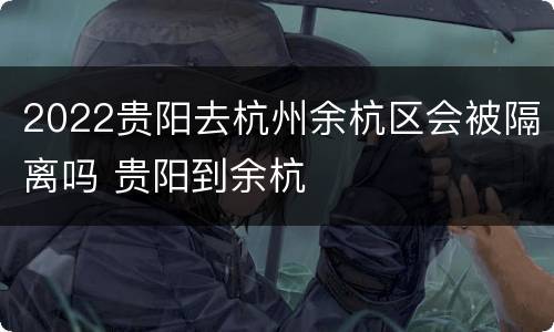 2022贵阳去杭州余杭区会被隔离吗 贵阳到余杭