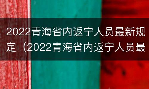 2022青海省内返宁人员最新规定（2022青海省内返宁人员最新规定表）