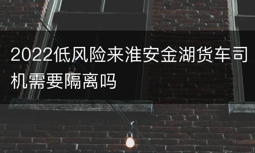 2022低风险来淮安金湖货车司机需要隔离吗