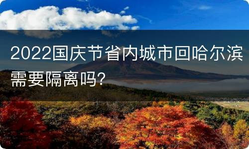 2022国庆节省内城市回哈尔滨需要隔离吗？